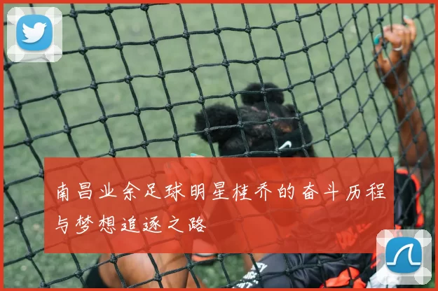 南昌业余足球明星桂乔的奋斗历程与梦想追逐之路
