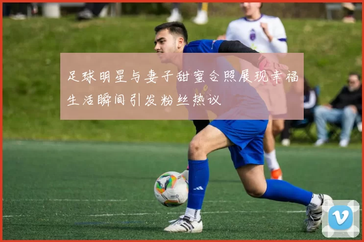 足球明星与妻子甜蜜合照展现幸福生活瞬间引发粉丝热议