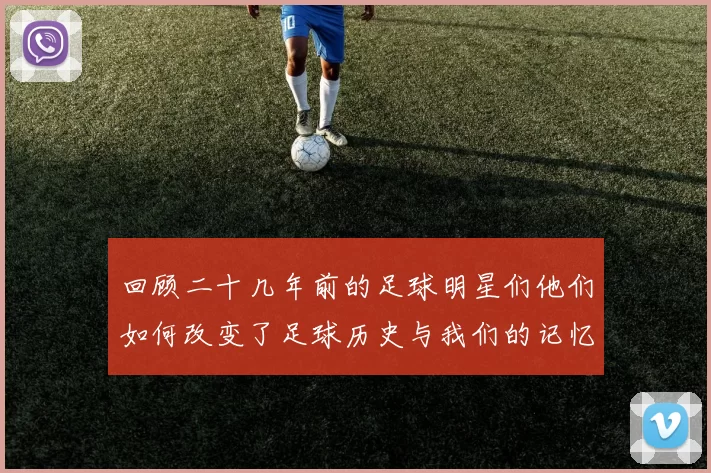 回顾二十几年前的足球明星们他们如何改变了足球历史与我们的记忆