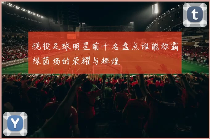 现役足球明星前十名盘点谁能称霸绿茵场的荣耀与辉煌