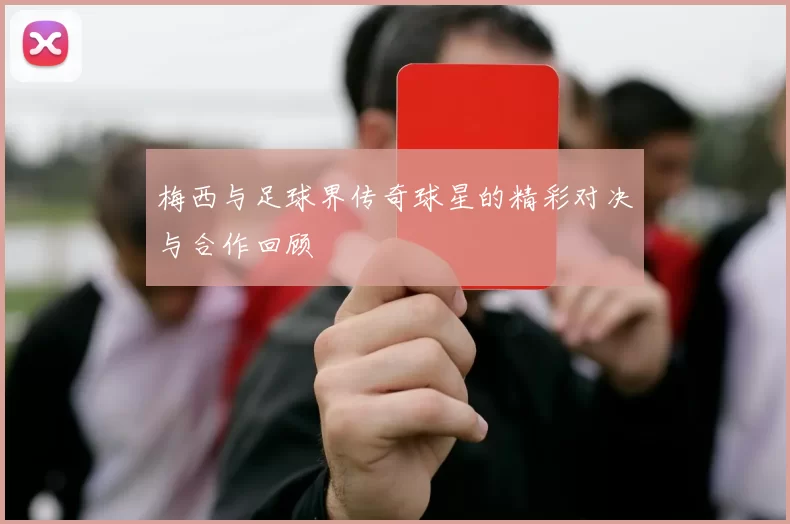梅西与足球界传奇球星的精彩对决与合作回顾
