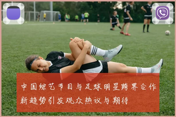 中国综艺节目与足球明星跨界合作新趋势引发观众热议与期待