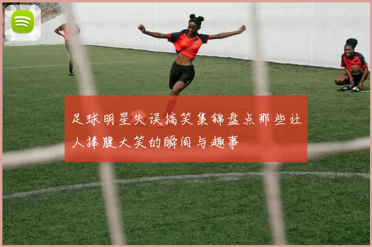 足球明星失误搞笑集锦盘点那些让人捧腹大笑的瞬间与趣事