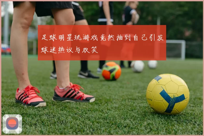 足球明星玩游戏竟然抽到自己引发球迷热议与欢笑