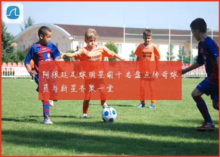 阿根廷足球明星前十名盘点传奇球员与新星齐聚一堂