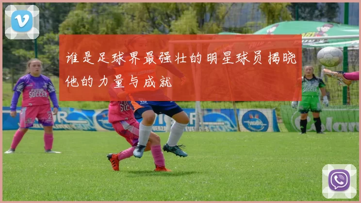 谁是足球界最强壮的明星球员揭晓他的力量与成就