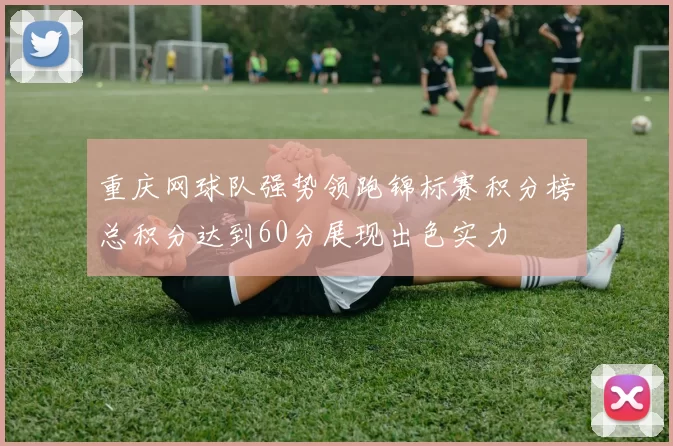 重庆网球队强势领跑锦标赛积分榜总积分达到60分展现出色实力