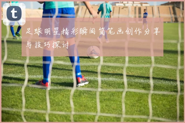 足球明星精彩瞬间简笔画创作分享与技巧探讨