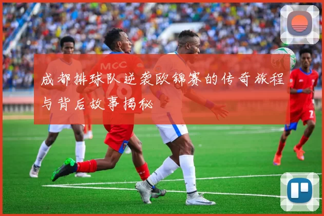 成都排球队逆袭欧锦赛的传奇旅程与背后故事揭秘