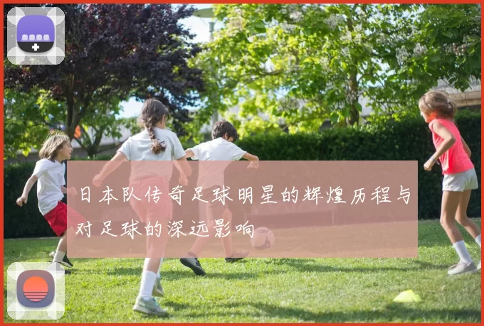 日本队传奇足球明星的辉煌历程与对足球的深远影响