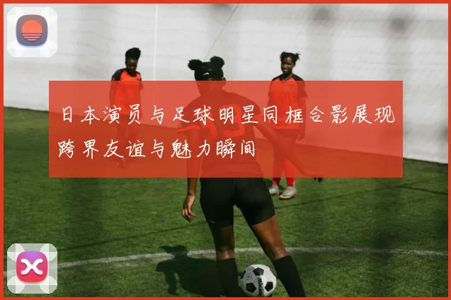 日本演员与足球明星同框合影展现跨界友谊与魅力瞬间