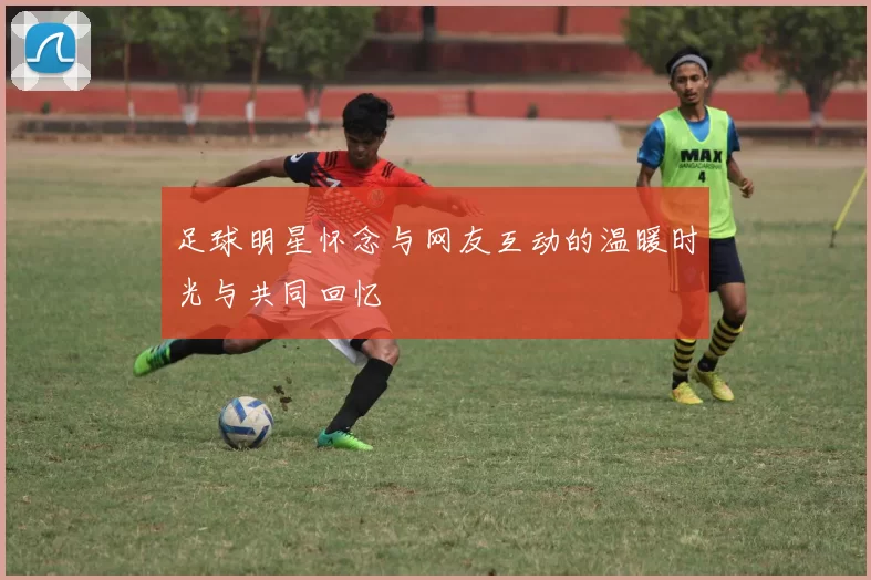 足球明星怀念与网友互动的温暖时光与共同回忆