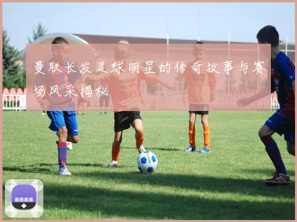 曼联长发足球明星的传奇故事与赛场风采揭秘