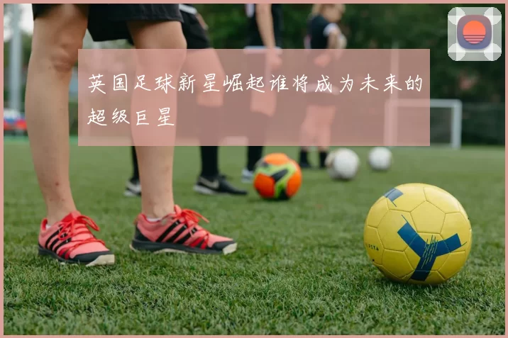 英国足球新星崛起谁将成为未来的超级巨星