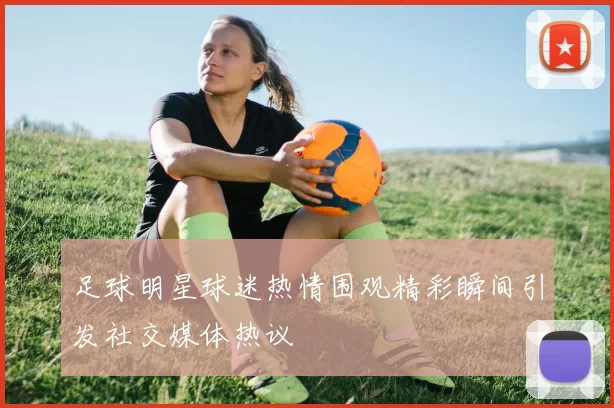 足球明星球迷热情围观精彩瞬间引发社交媒体热议