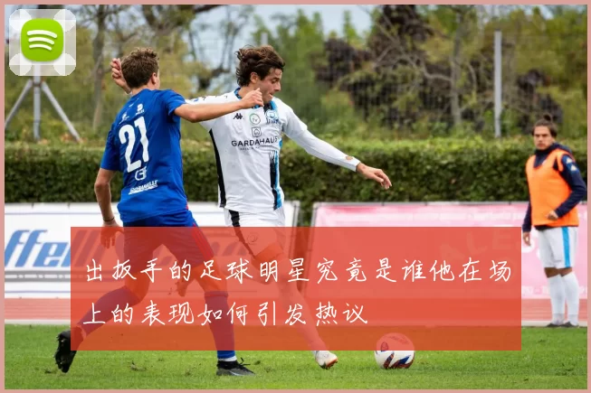 出扳手的足球明星究竟是谁他在场上的表现如何引发热议