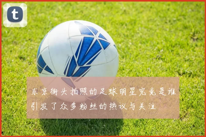 东京街头拍照的足球明星究竟是谁引发了众多粉丝的热议与关注