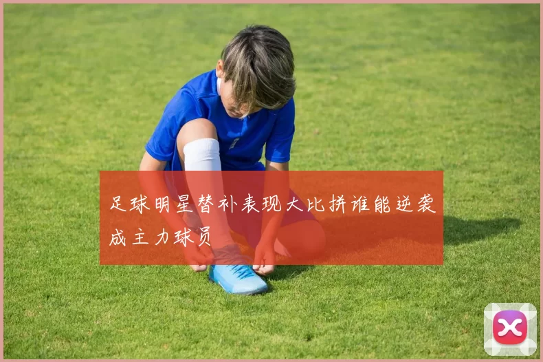 足球明星替补表现大比拼谁能逆袭成主力球员