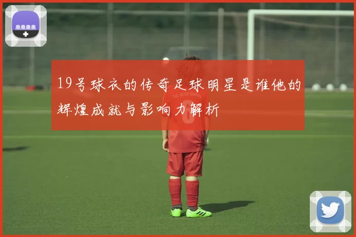 19号球衣的传奇足球明星是谁他的辉煌成就与影响力解析