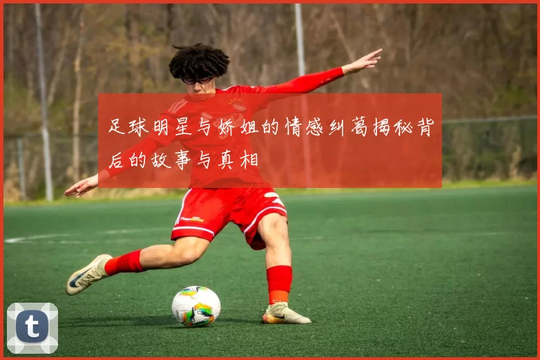 足球明星与娇姐的情感纠葛揭秘背后的故事与真相