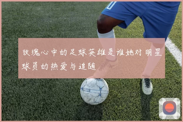 玫瑰心中的足球英雄是谁她对明星球员的热爱与追随