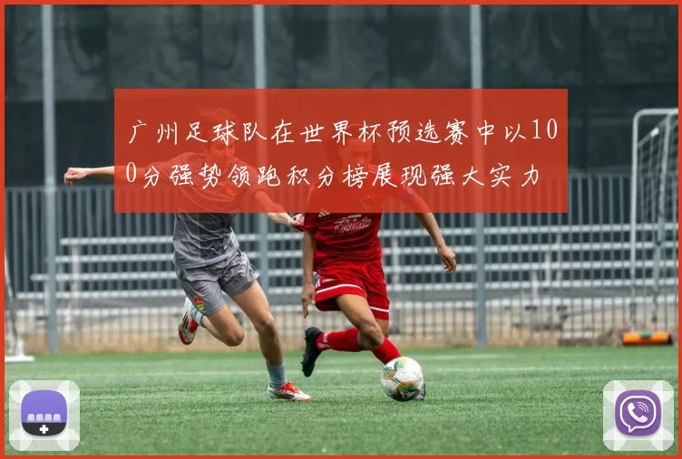 广州足球队在世界杯预选赛中以100分强势领跑积分榜展现强大实力