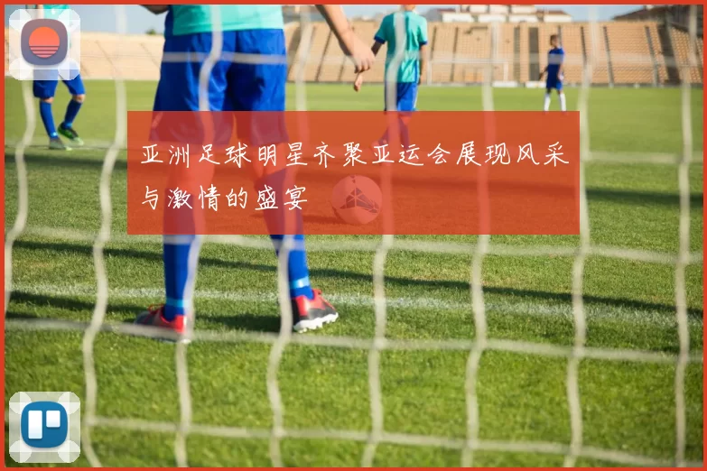 亚洲足球明星齐聚亚运会展现风采与激情的盛宴