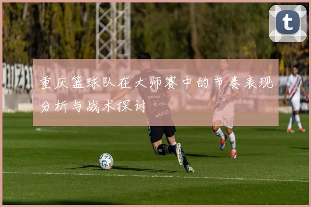 重庆篮球队在大师赛中的节奏表现分析与战术探讨