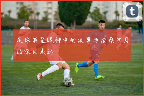 足球明星眼神中的故事与沧桑岁月的深刻表达