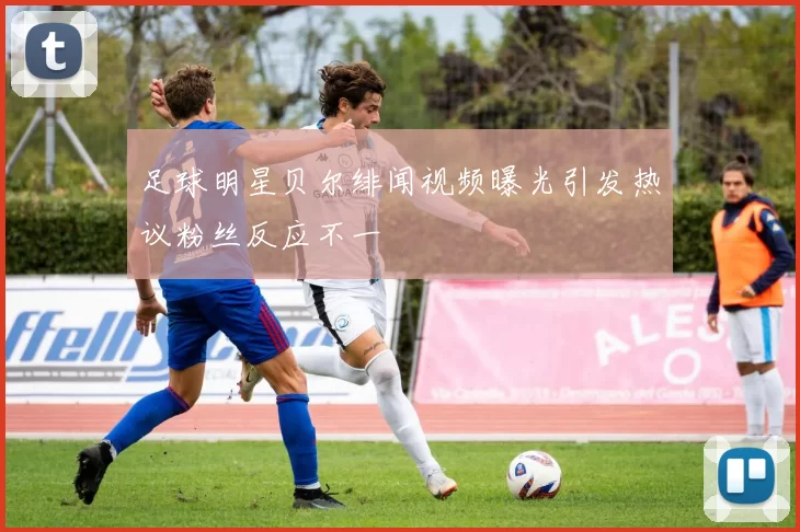 足球明星贝尔绯闻视频曝光引发热议粉丝反应不一