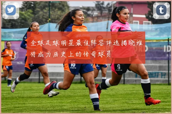 全球足球明星最佳阵容评选揭晓谁将成为历史上的传奇球员