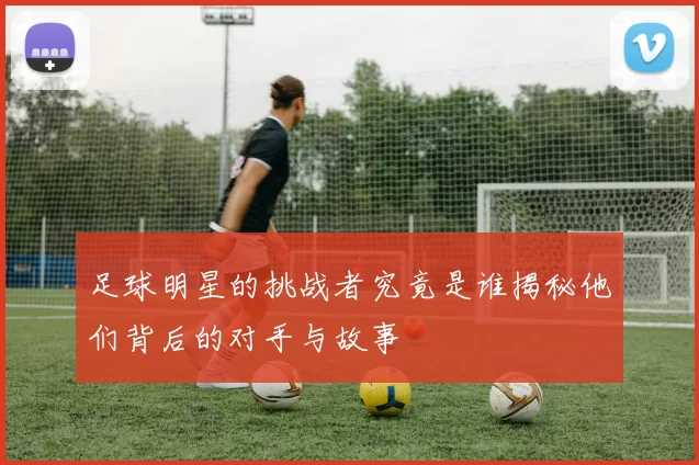 足球明星的挑战者究竟是谁揭秘他们背后的对手与故事