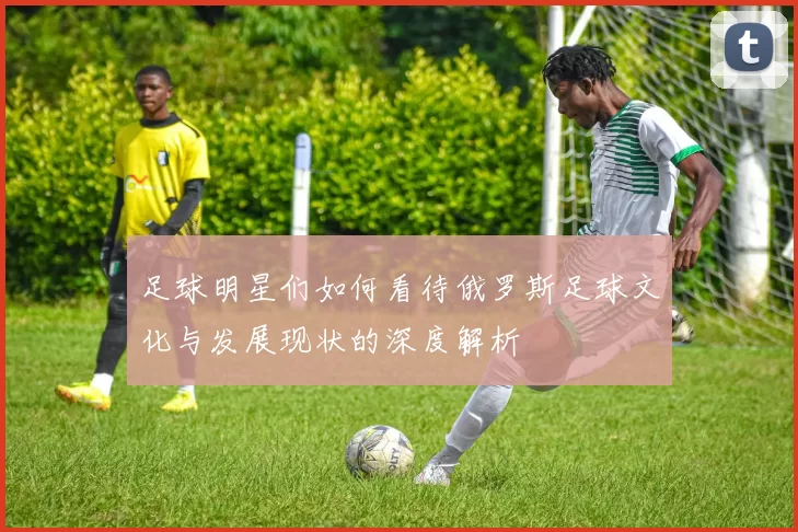 足球明星们如何看待俄罗斯足球文化与发展现状的深度解析
