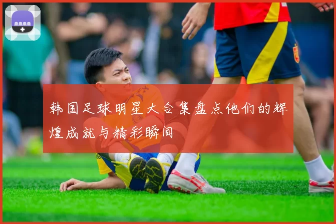 韩国足球明星大合集盘点他们的辉煌成就与精彩瞬间