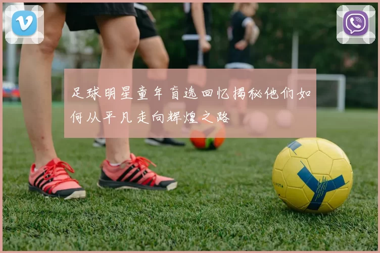 足球明星童年盲选回忆揭秘他们如何从平凡走向辉煌之路