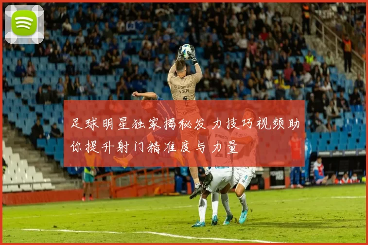 足球明星独家揭秘发力技巧视频助你提升射门精准度与力量