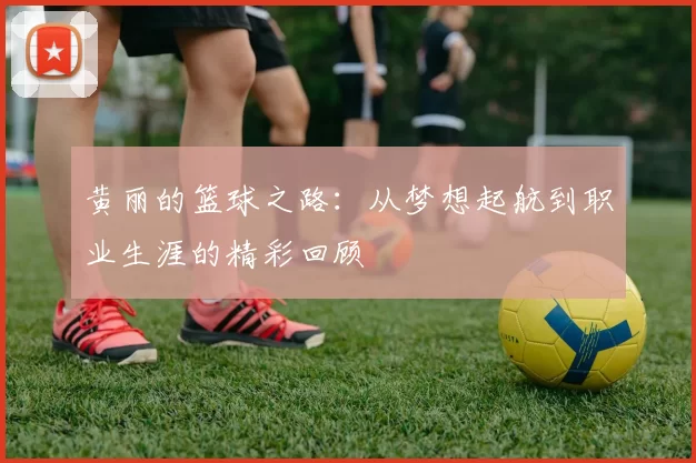 黄丽的篮球之路：从梦想起航到职业生涯的精彩回顾