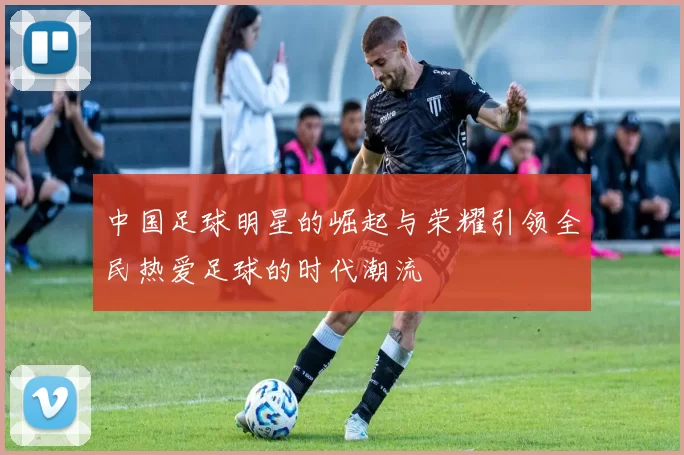 中国足球明星的崛起与荣耀引领全民热爱足球的时代潮流