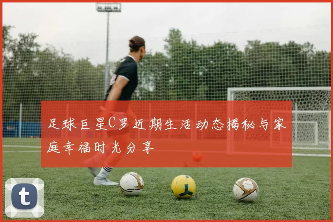 足球巨星C罗近期生活动态揭秘与家庭幸福时光分享