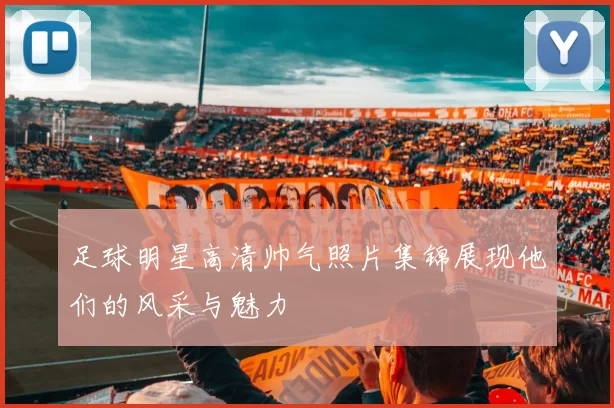 足球明星高清帅气照片集锦展现他们的风采与魅力