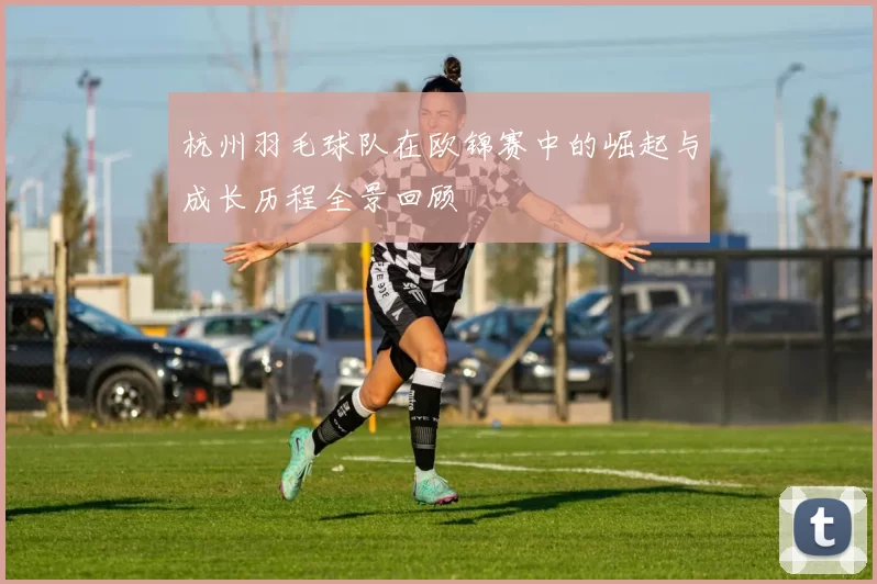 杭州羽毛球队在欧锦赛中的崛起与成长历程全景回顾