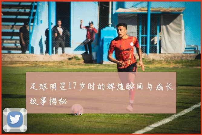 足球明星17岁时的辉煌瞬间与成长故事揭秘