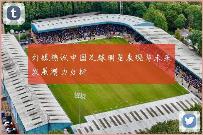 外媒热议中国足球明星表现与未来发展潜力分析