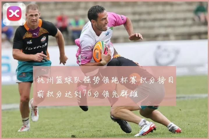 杭州篮球队强势领跑杯赛积分榜目前积分达到76分领先群雄