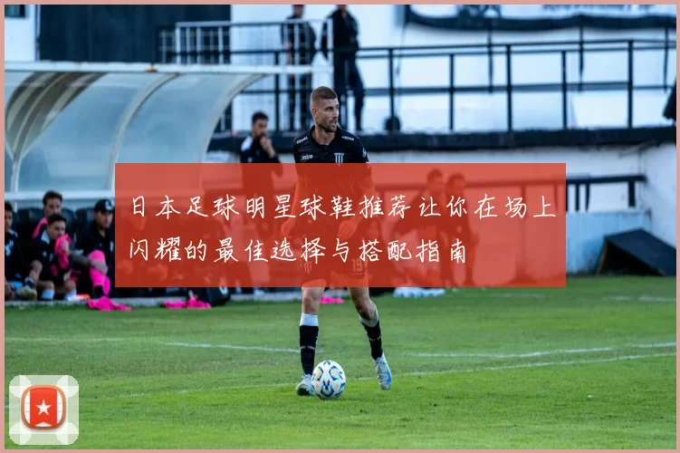 日本足球明星球鞋推荐让你在场上闪耀的最佳选择与搭配指南