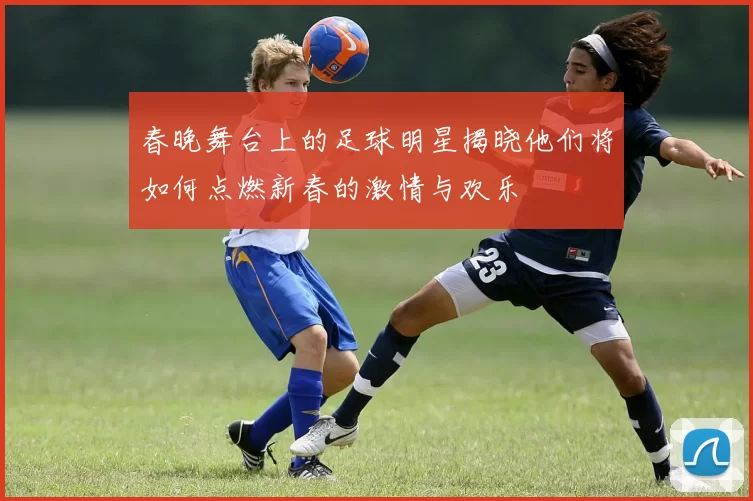 春晚舞台上的足球明星揭晓他们将如何点燃新春的激情与欢乐