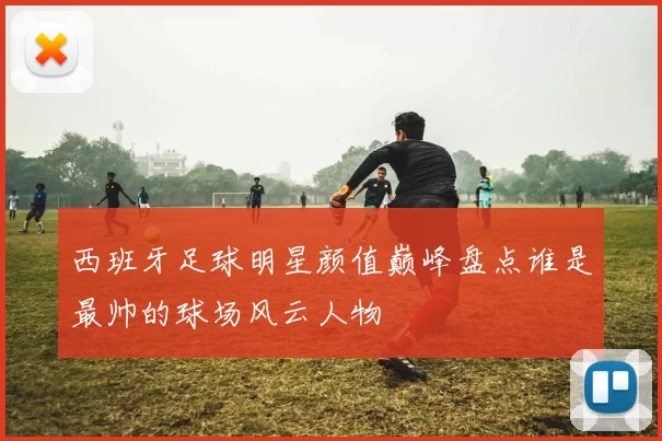 西班牙足球明星颜值巅峰盘点谁是最帅的球场风云人物