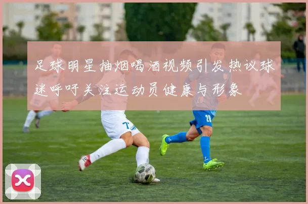 足球明星抽烟喝酒视频引发热议球迷呼吁关注运动员健康与形象
