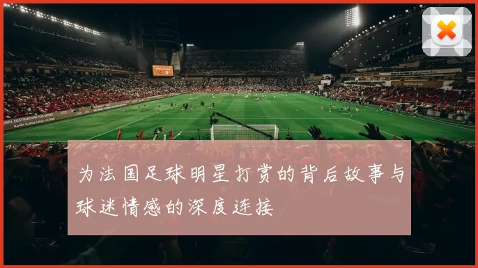 为法国足球明星打赏的背后故事与球迷情感的深度连接