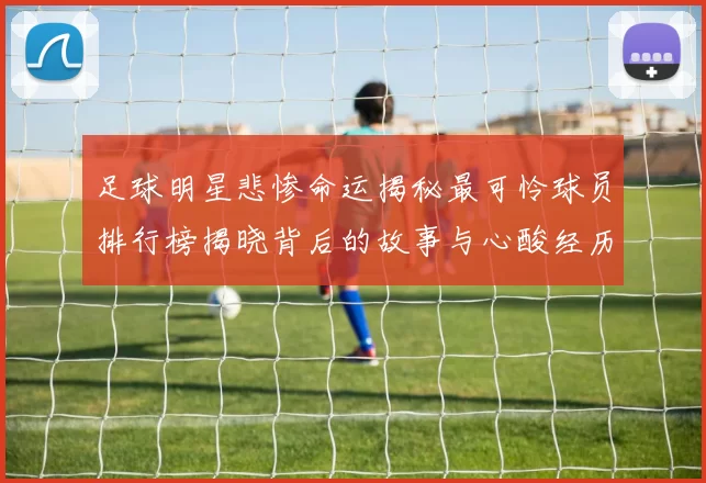 足球明星悲惨命运揭秘最可怜球员排行榜揭晓背后的故事与心酸经历